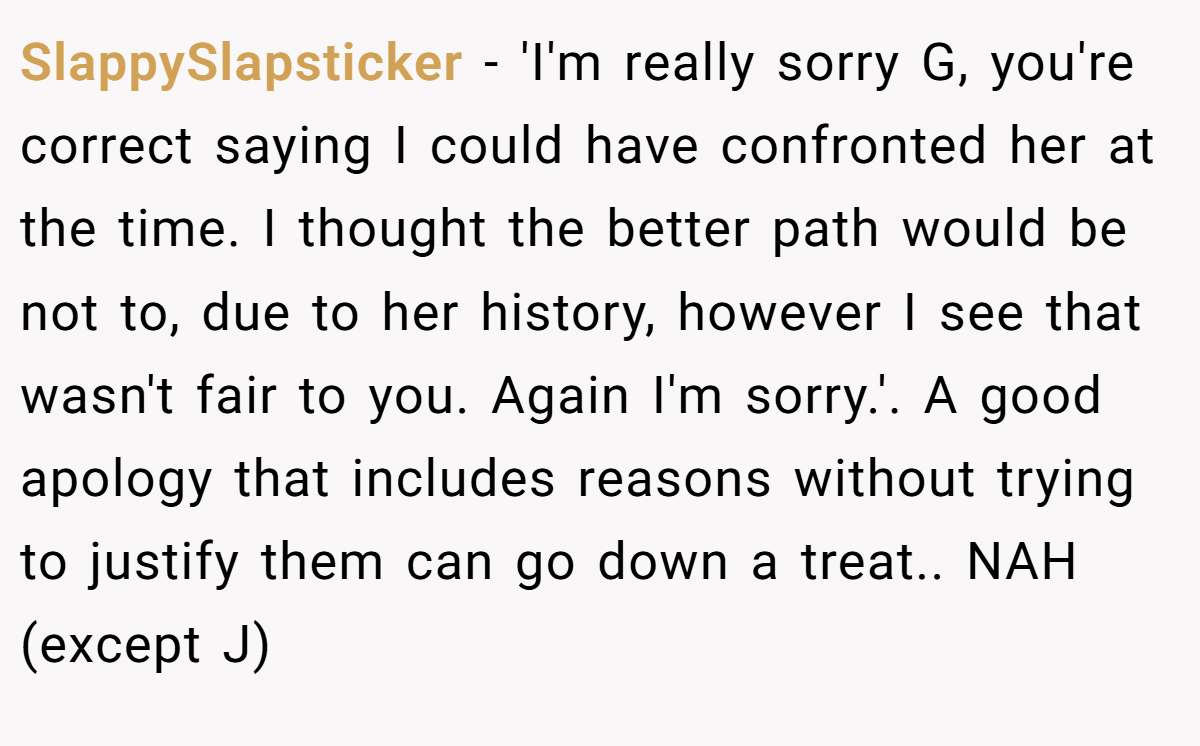 SlappySlapsticker − 'I'm really sorry G, you're correct saying I could have confronted her at the time. I thought the better path would be not to, due to her history, however I see that wasn't fair to you. Again I'm sorry.'. A good apology that includes reasons without trying to justify them can go down a treat.. NAH (except J)