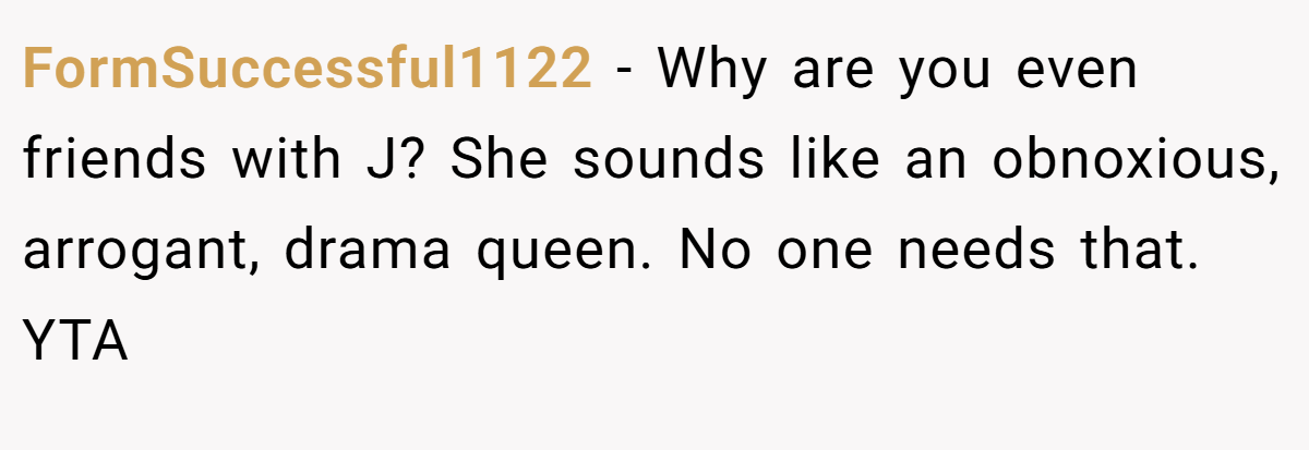 FormSuccessful1122 − Why are you even friends with J? She sounds like an obnoxious, arrogant, drama queen. No one needs that. YTA