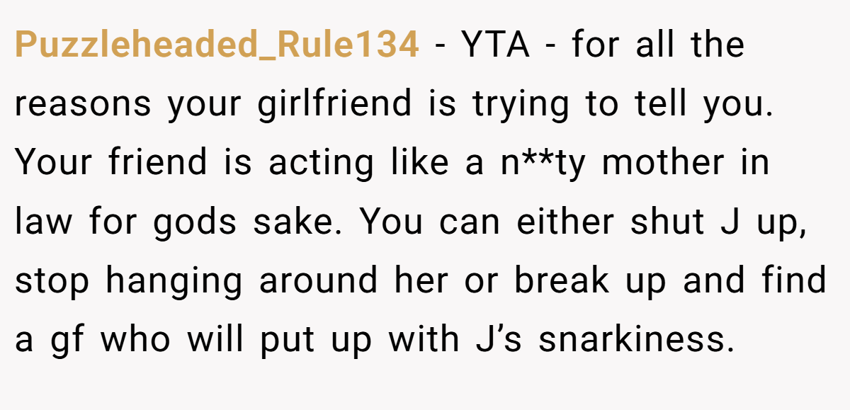 Puzzleheaded_Rule134 − YTA - for all the reasons your girlfriend is trying to tell you. Your friend is acting like a n**ty mother in law for gods sake. You can either shut J up, stop hanging around her or break up and find a gf who will put up with J’s snarkiness.
