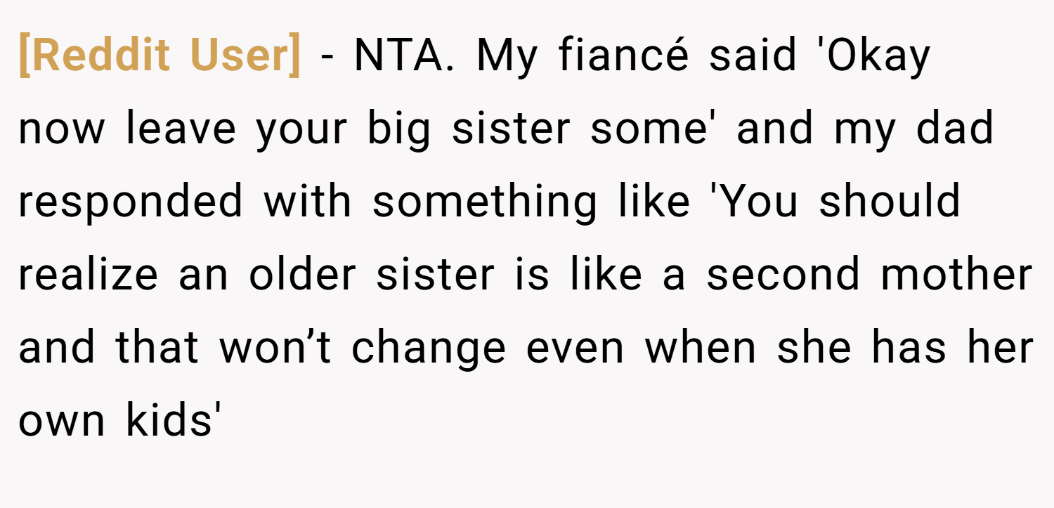 [Reddit User] − NTA. My fiancé said 'Okay now leave your big sister some' and my dad responded with something like 'You should realize an older sister is like a second mother and that won’t change even when she has her own kids'