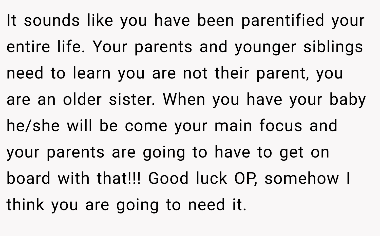 It sounds like you have been parentified your entire life. Your parents and younger siblings need to learn you are not their parent, you are an older sister. When you have your baby he/she will be come your main focus and your parents are going to have to get on board with that!!! Good luck OP, somehow I think you are going to need it.