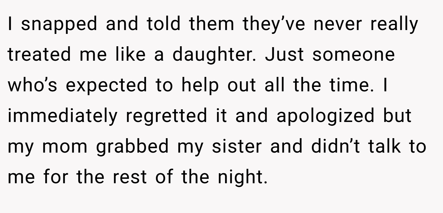 I snapped and told them they’ve never really treated me like a daughter. Just someone who’s expected to help out all the time. I immediately regretted it and apologized but my mom grabbed my sister and didn’t talk to me for the rest of the night.