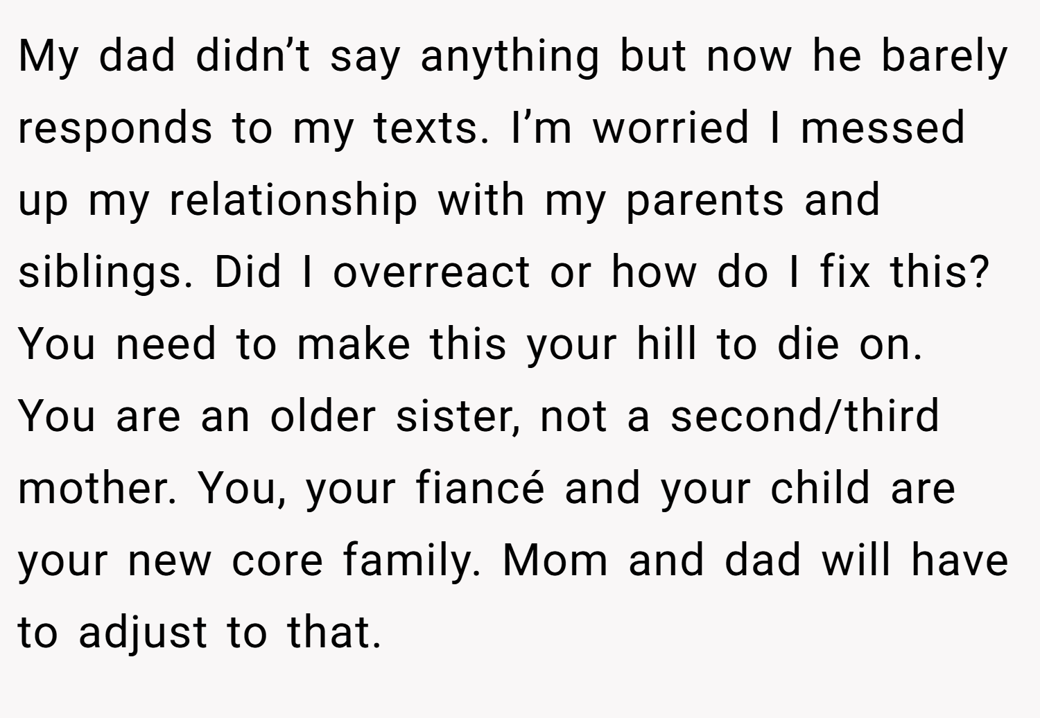 My dad didn’t say anything but now he barely responds to my texts. I’m worried I messed up my relationship with my parents and siblings. Did I overreact or how do I fix this? You need to make this your hill to die on. You are an older sister, not a second/third mother. You, your fiancé and your child are your new core family. Mom and dad will have to adjust to that.