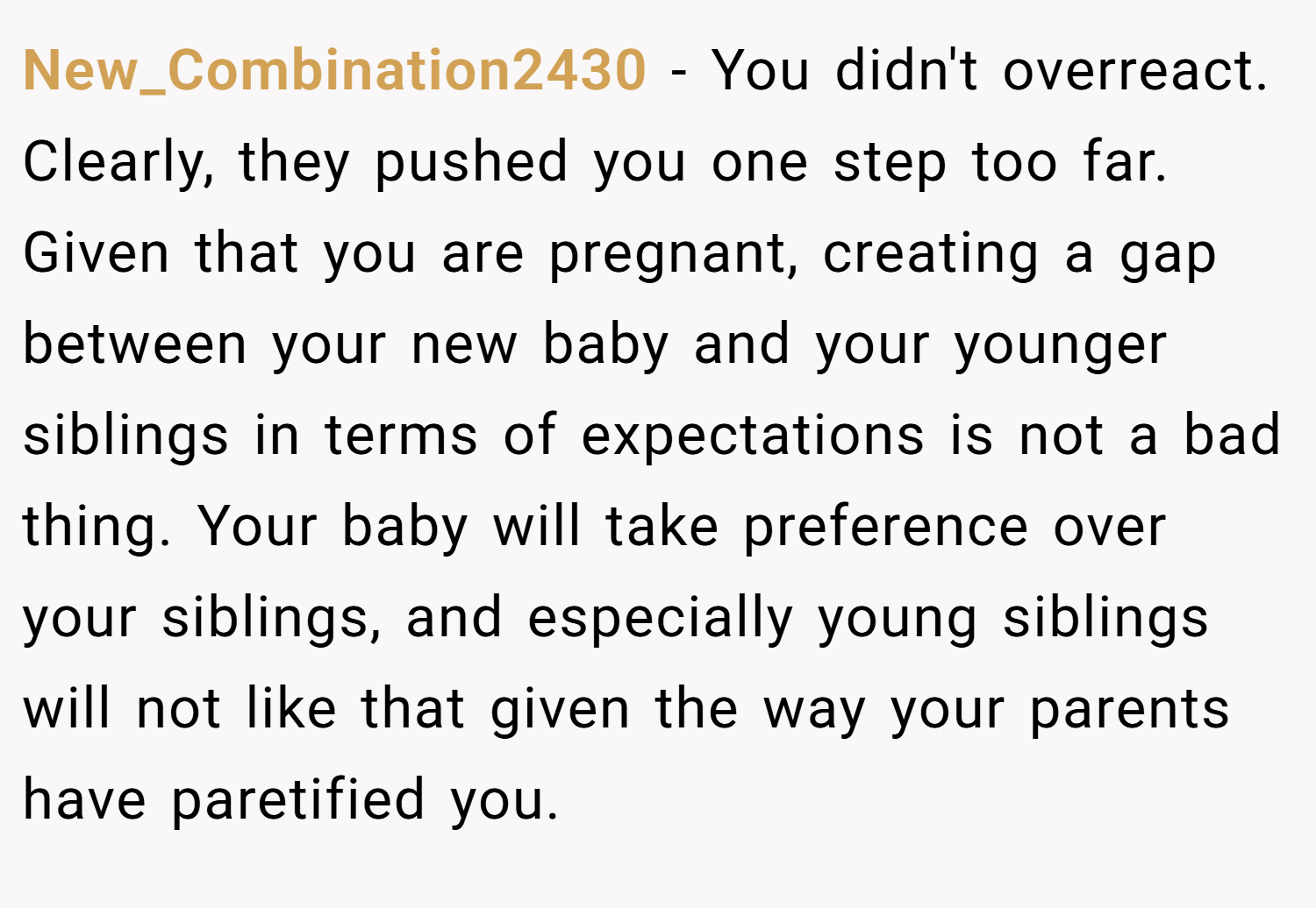 New_Combination2430 − You didn't overreact. Clearly, they pushed you one step too far. Given that you are pregnant, creating a gap between your new baby and your younger siblings in terms of expectations is not a bad thing. Your baby will take preference over your siblings, and especially young siblings will not like that given the way your parents have paretified you.