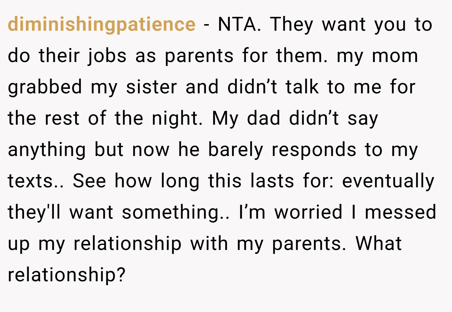 diminishingpatience − NTA. They want you to do their jobs as parents for them. my mom grabbed my sister and didn’t talk to me for the rest of the night. My dad didn’t say anything but now he barely responds to my texts.. See how long this lasts for: eventually they'll want something.. I’m worried I messed up my relationship with my parents. What relationship?