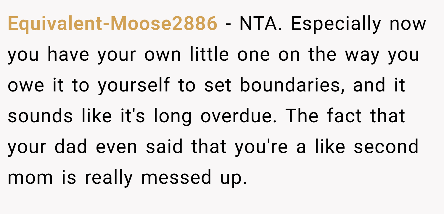 Equivalent-Moose2886 − NTA. Especially now you have your own little one on the way you owe it to yourself to set boundaries, and it sounds like it's long overdue. The fact that your dad even said that you're a like second mom is really messed up.