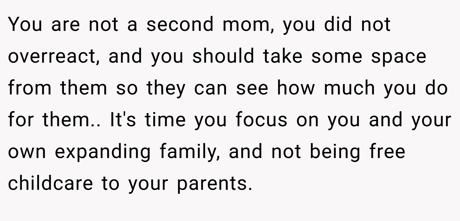 You are not a second mom, you did not overreact, and you should take some space from them so they can see how much you do for them.. It's time you focus on you and your own expanding family, and not being free childcare to your parents. 