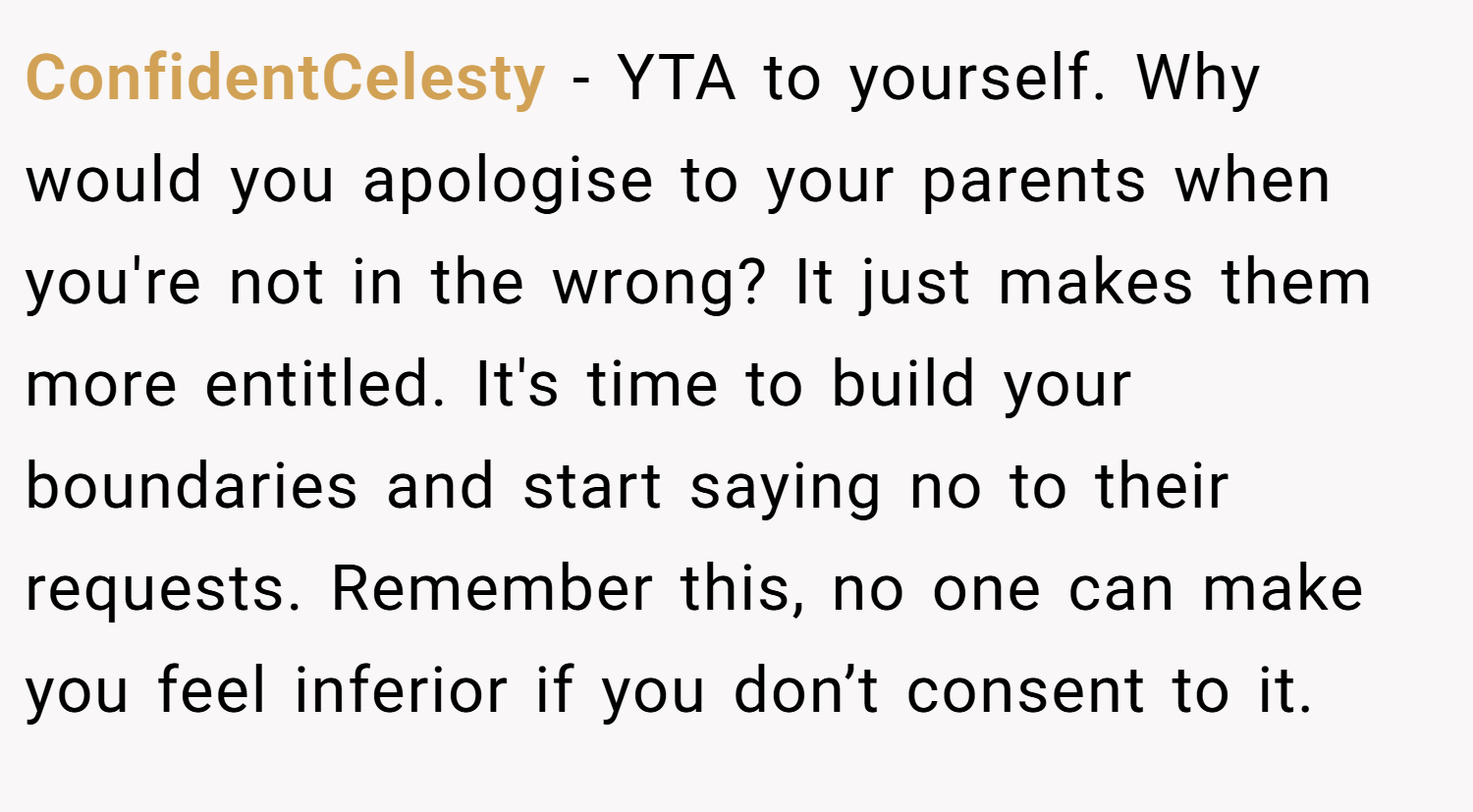 ConfidentCelesty − YTA to yourself. Why would you apologise to your parents when you're not in the wrong? It just makes them more entitled. It's time to build your boundaries and start saying no to their requests. Remember this, no one can make you feel inferior if you don’t consent to it.