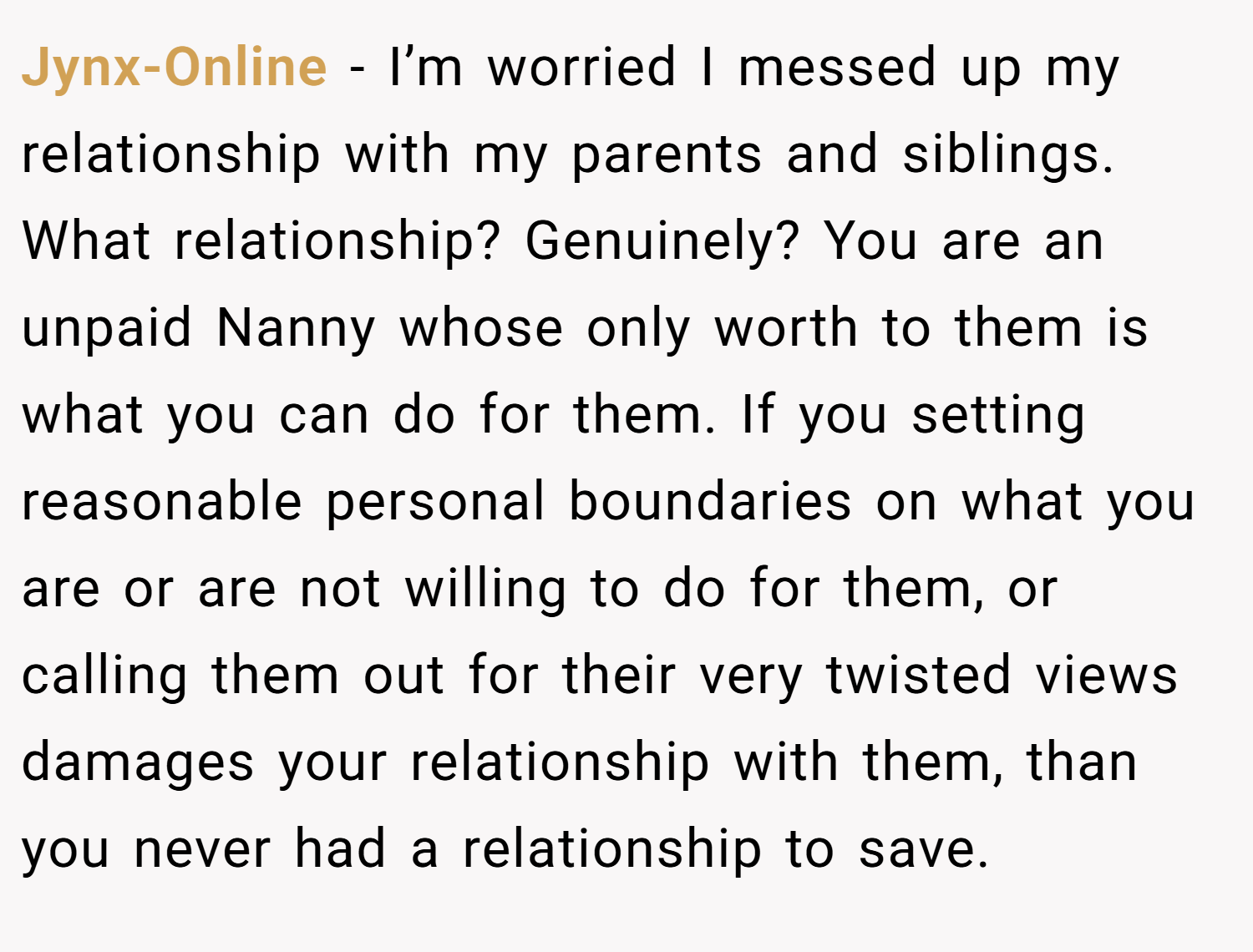 Jynx-Online − I’m worried I messed up my relationship with my parents and siblings. What relationship? Genuinely? You are an unpaid Nanny whose only worth to them is what you can do for them. If you setting reasonable personal boundaries on what you are or are not willing to do for them, or calling them out for their very twisted views damages your relationship with them, than you never had a relationship to save.