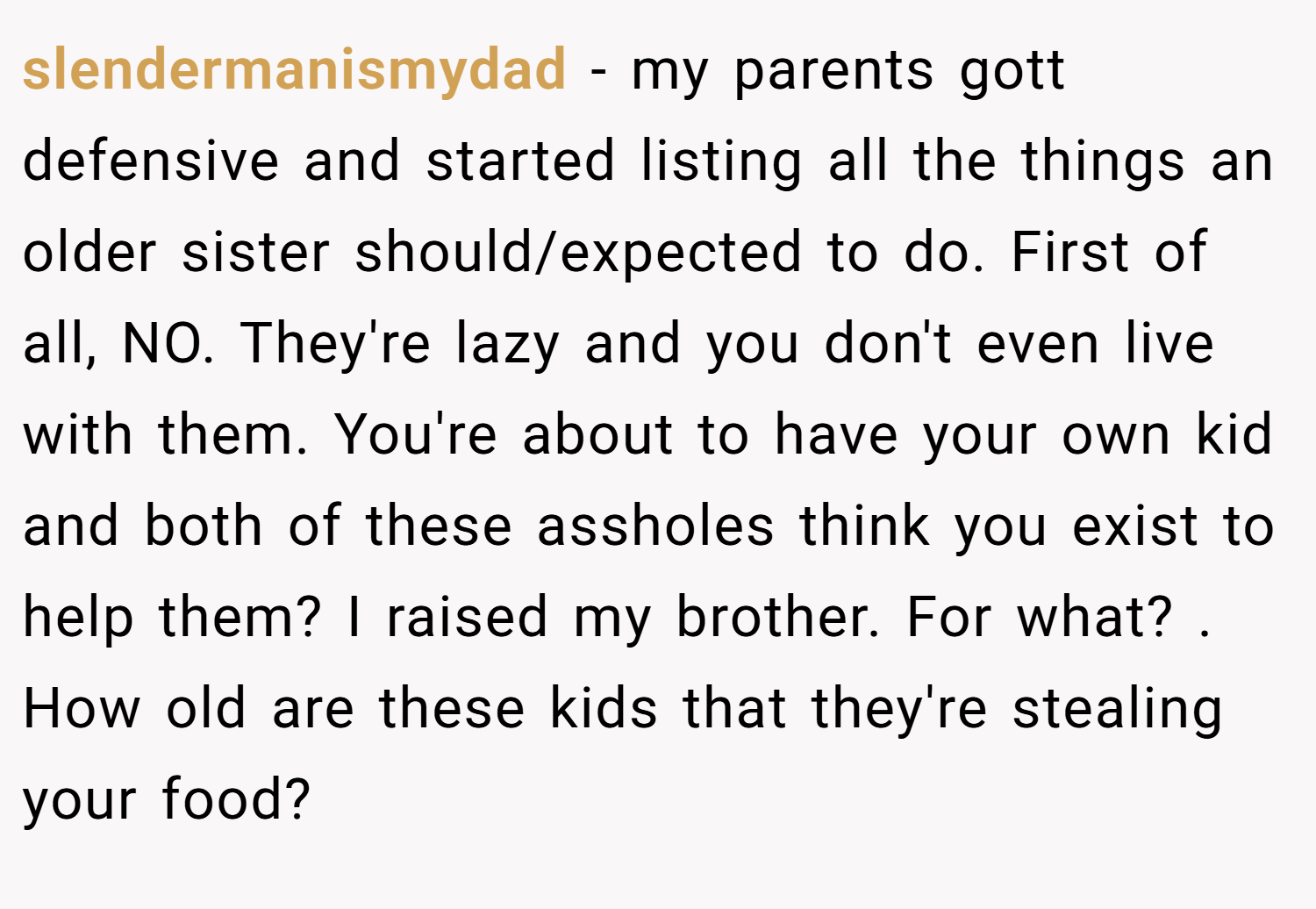 slendermanismydad − my parents gott defensive and started listing all the things an older sister should/expected to do. First of all, NO. They're lazy and you don't even live with them. You're about to have your own kid and both of these assholes think you exist to help them? I raised my brother. For what? . How old are these kids that they're stealing your food? 