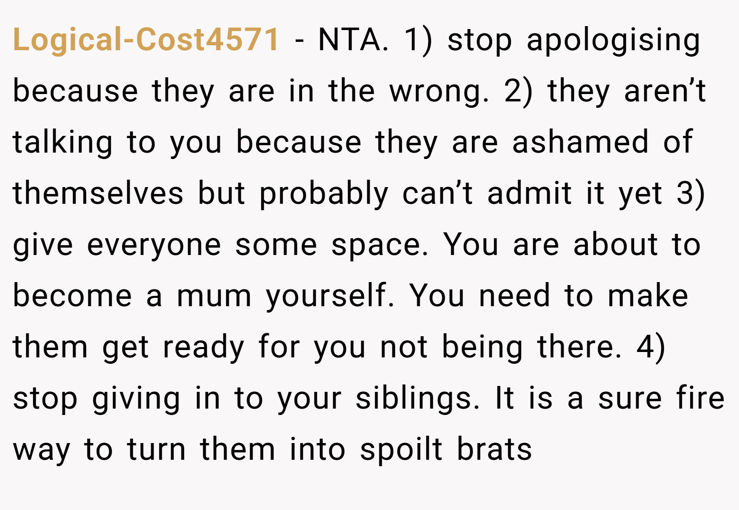 Logical-Cost4571 − NTA. 1) stop apologising because they are in the wrong. 2) they aren’t talking to you because they are ashamed of themselves but probably can’t admit it yet 3) give everyone some space. You are about to become a mum yourself. You need to make them get ready for you not being there. 4) stop giving in to your siblings. It is a sure fire way to turn them into spoilt brats