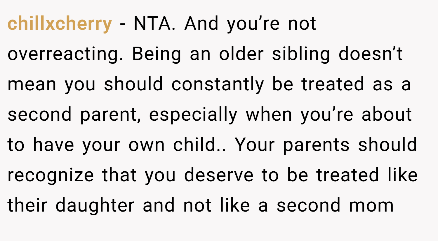 chillxcherry − NTA. And you’re not overreacting. Being an older sibling doesn’t mean you should constantly be treated as a second parent, especially when you’re about to have your own child.. Your parents should recognize that you deserve to be treated like their daughter and not like a second mom