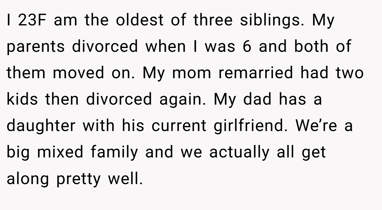 I 23F am the oldest of three siblings. My parents divorced when I was 6 and both of them moved on. My mom remarried had two kids then divorced again. My dad has a daughter with his current girlfriend. We’re a big mixed family and we actually all get along pretty well.