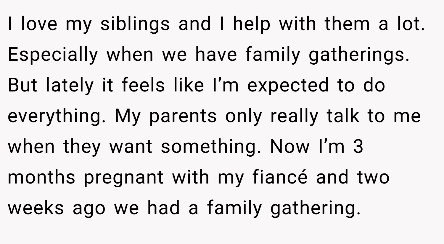 I love my siblings and I help with them a lot. Especially when we have family gatherings. But lately it feels like I’m expected to do everything. My parents only really talk to me when they want something. Now I’m 3 months pregnant with my fiancé and two weeks ago we had a family gathering.