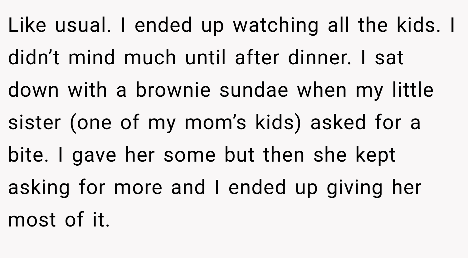Like usual. I ended up watching all the kids. I didn’t mind much until after dinner. I sat down with a brownie sundae when my little sister (one of my mom’s kids) asked for a bite. I gave her some but then she kept asking for more and I ended up giving her most of it.
