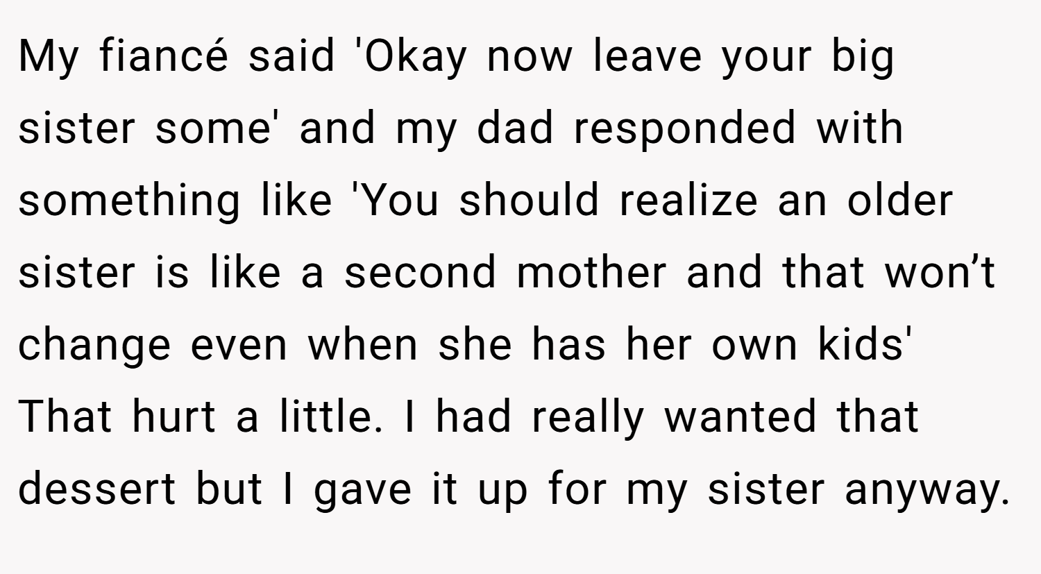 My fiancé said 'Okay now leave your big sister some' and my dad responded with something like 'You should realize an older sister is like a second mother and that won’t change even when she has her own kids' That hurt a little. I had really wanted that dessert but I gave it up for my sister anyway.