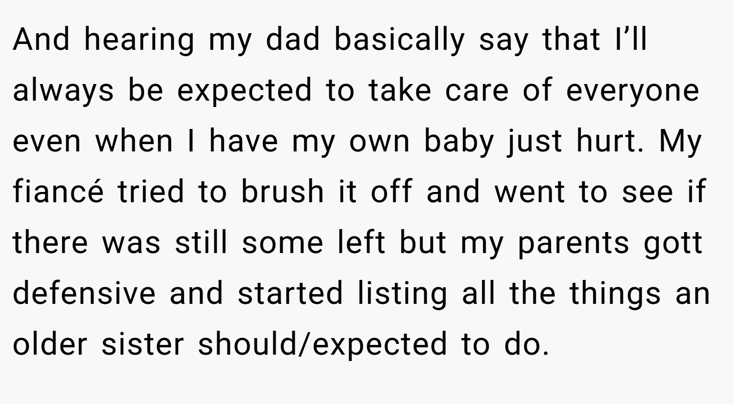 And hearing my dad basically say that I’ll always be expected to take care of everyone even when I have my own baby just hurt. My fiancé tried to brush it off and went to see if there was still some left but my parents gott defensive and started listing all the things an older sister should/expected to do.