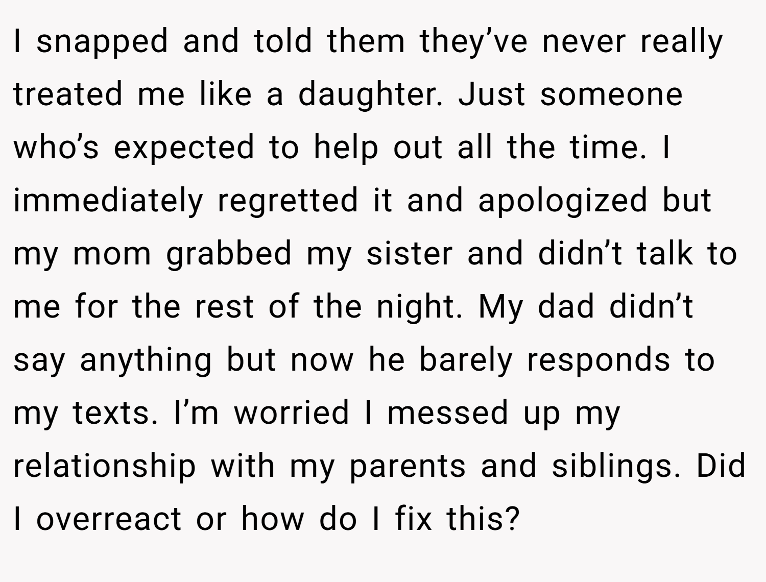 I snapped and told them they’ve never really treated me like a daughter. Just someone who’s expected to help out all the time. I immediately regretted it and apologized but my mom grabbed my sister and didn’t talk to me for the rest of the night. My dad didn’t say anything but now he barely responds to my texts. I’m worried I messed up my relationship with my parents and siblings. Did I overreact or how do I fix this?