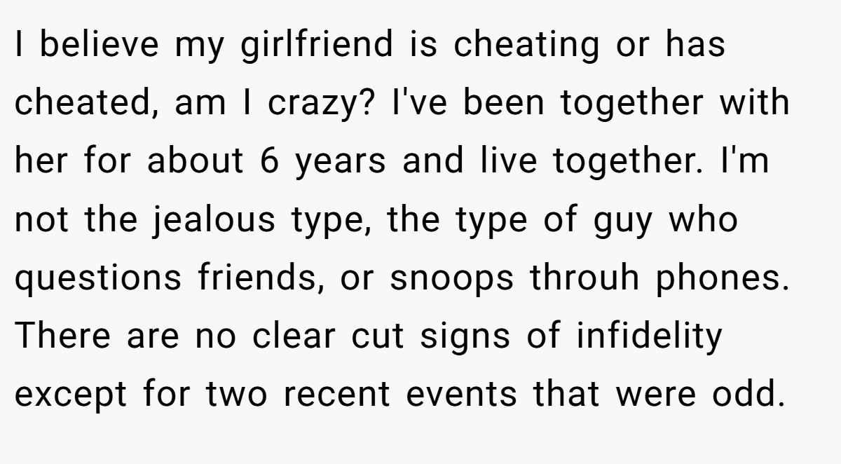 I believe my girlfriend is cheating or has cheated, am I crazy? I've been together with her for about 6 years and live together. I'm not the jealous type, the type of guy who questions friends, or snoops throuh phones. There are no clear cut signs of infidelity except for two recent events that were odd.