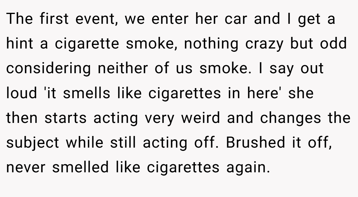 The first event, we enter her car and I get a hint a cigarette smoke, nothing crazy but odd considering neither of us smoke. I say out loud 'it smells like cigarettes in here' she then starts acting very weird and changes the subject while still acting off. Brushed it off, never smelled like cigarettes again.