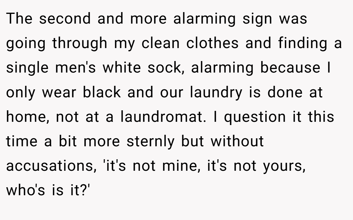 The second and more alarming sign was going through my clean clothes and finding a single men's white sock, alarming because I only wear black and our laundry is done at home, not at a laundromat. I question it this time a bit more sternly but without accusations, 'it's not mine, it's not yours, who's is it?'