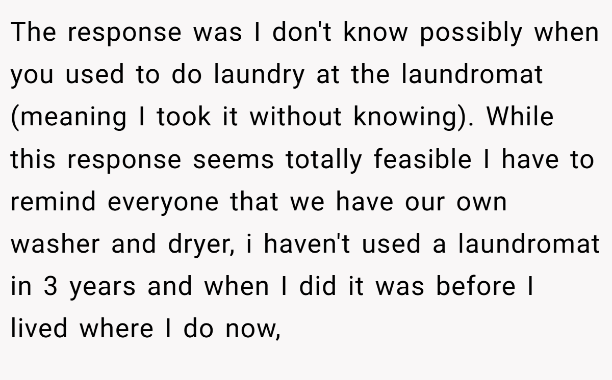 The response was I don't know possibly when you used to do laundry at the laundromat (meaning I took it without knowing). While this response seems totally feasible I have to remind everyone that we have our own washer and dryer, i haven't used a laundromat in 3 years and when I did it was before I lived where I do now,
