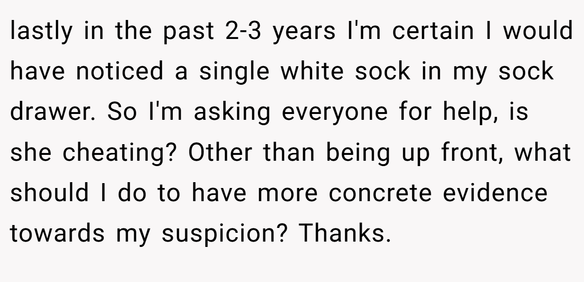 lastly in the past 2-3 years I'm certain I would have noticed a single white sock in my sock drawer. So I'm asking everyone for help, is she cheating? Other than being up front, what should I do to have more concrete evidence towards my suspicion? Thanks.