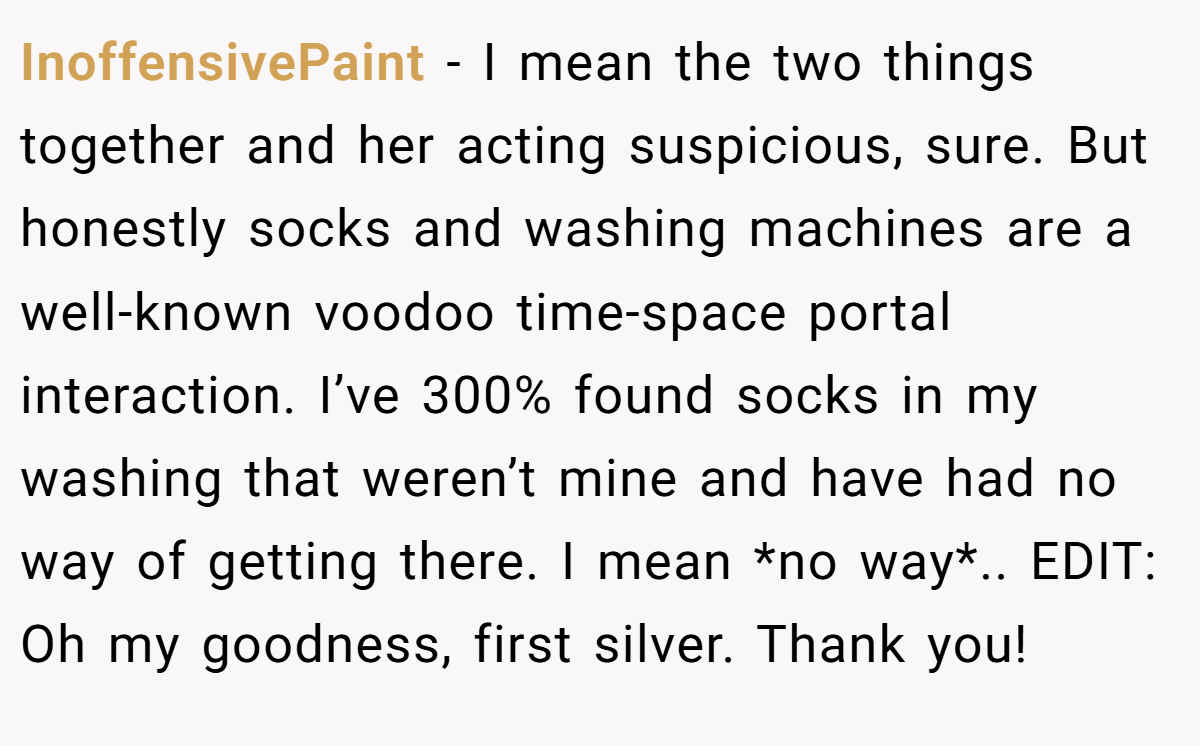 InoffensivePaint − I mean the two things together and her acting suspicious, sure. But honestly socks and washing machines are a well-known voodoo time-space portal interaction. I’ve 300% found socks in my washing that weren’t mine and have had no way of getting there. I mean *no way*.. EDIT: Oh my goodness, first silver. Thank you!