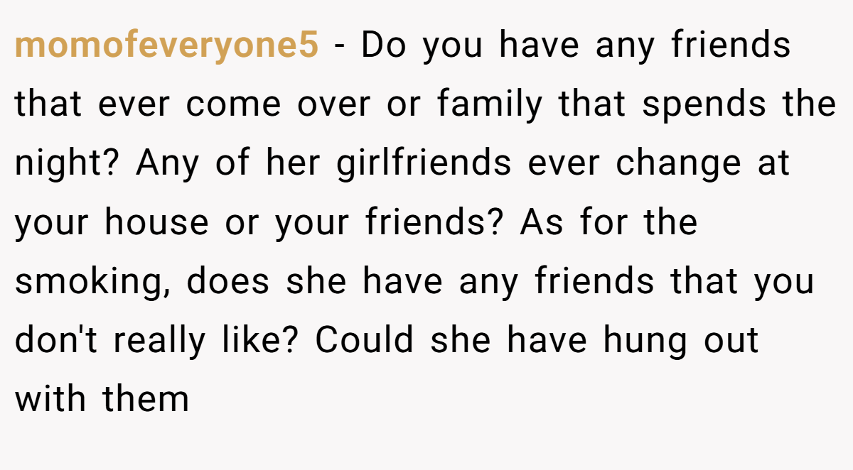 momofeveryone5 − Do you have any friends that ever come over or family that spends the night? Any of her girlfriends ever change at your house or your friends? As for the smoking, does she have any friends that you don't really like? Could she have hung out with them