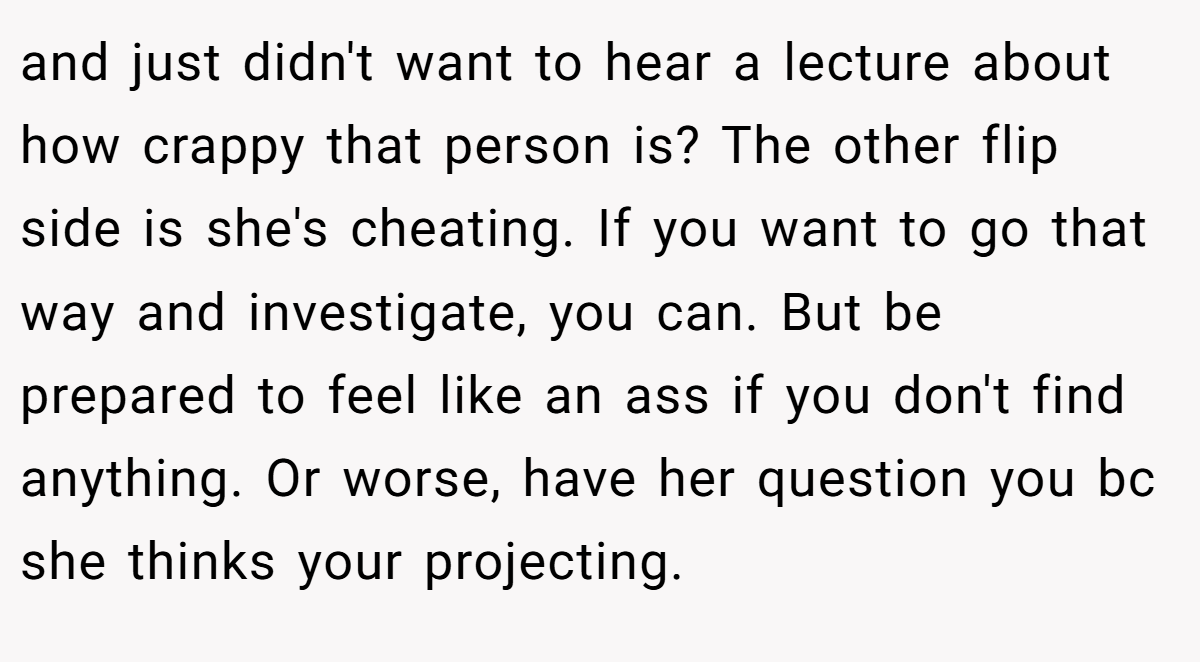 and just didn't want to hear a lecture about how crappy that person is? The other flip side is she's cheating. If you want to go that way and investigate, you can. But be prepared to feel like an ass if you don't find anything. Or worse, have her question you bc she thinks your projecting.