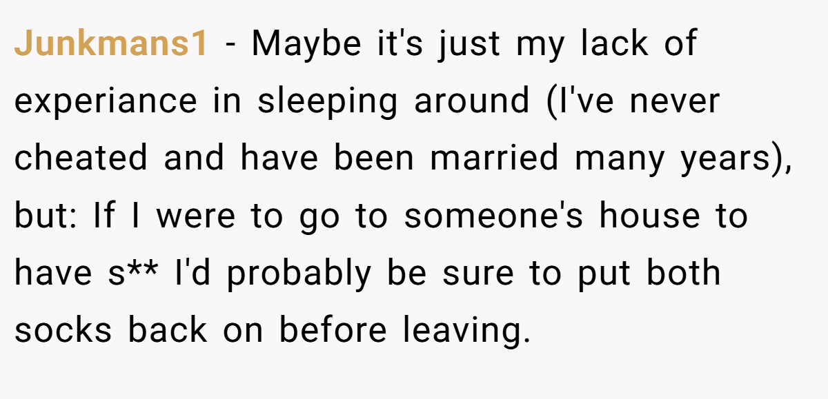 Junkmans1 − Maybe it's just my lack of experiance in sleeping around (I've never cheated and have been married many years), but: If I were to go to someone's house to have s** I'd probably be sure to put both socks back on before leaving.