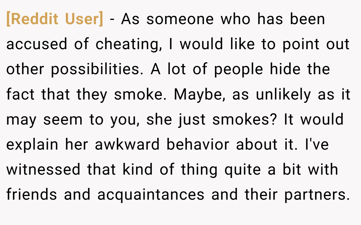 [Reddit User] − As someone who has been accused of cheating, I would like to point out other possibilities. A lot of people hide the fact that they smoke. Maybe, as unlikely as it may seem to you, she just smokes? It would explain her awkward behavior about it. I've witnessed that kind of thing quite a bit with friends and acquaintances and their partners.