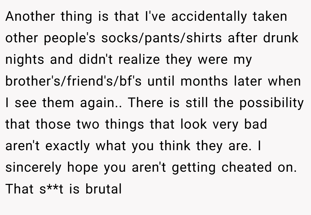 Another thing is that I've accidentally taken other people's socks/pants/shirts after drunk nights and didn't realize they were my brother's/friend's/bf's until months later when I see them again.. There is still the possibility that those two things that look very bad aren't exactly what you think they are. I sincerely hope you aren't getting cheated on. That s**t is brutal