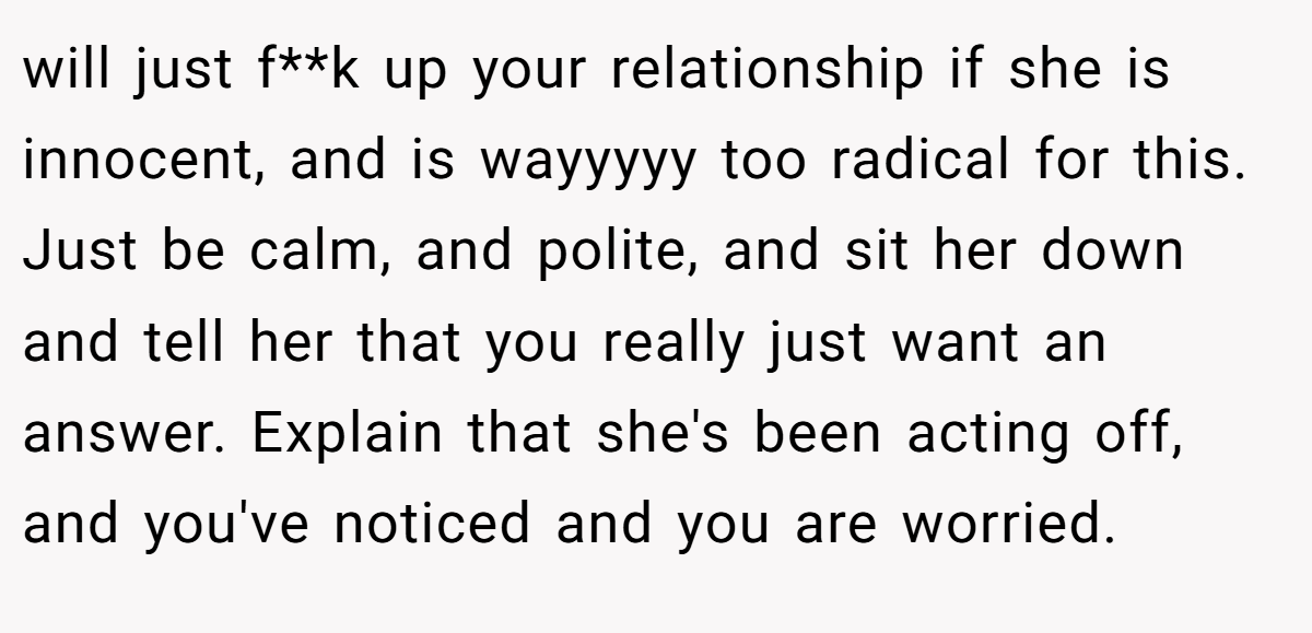 will just f**k up your relationship if she is innocent, and is wayyyyy too radical for this. Just be calm, and polite, and sit her down and tell her that you really just want an answer. Explain that she's been acting off, and you've noticed and you are worried.