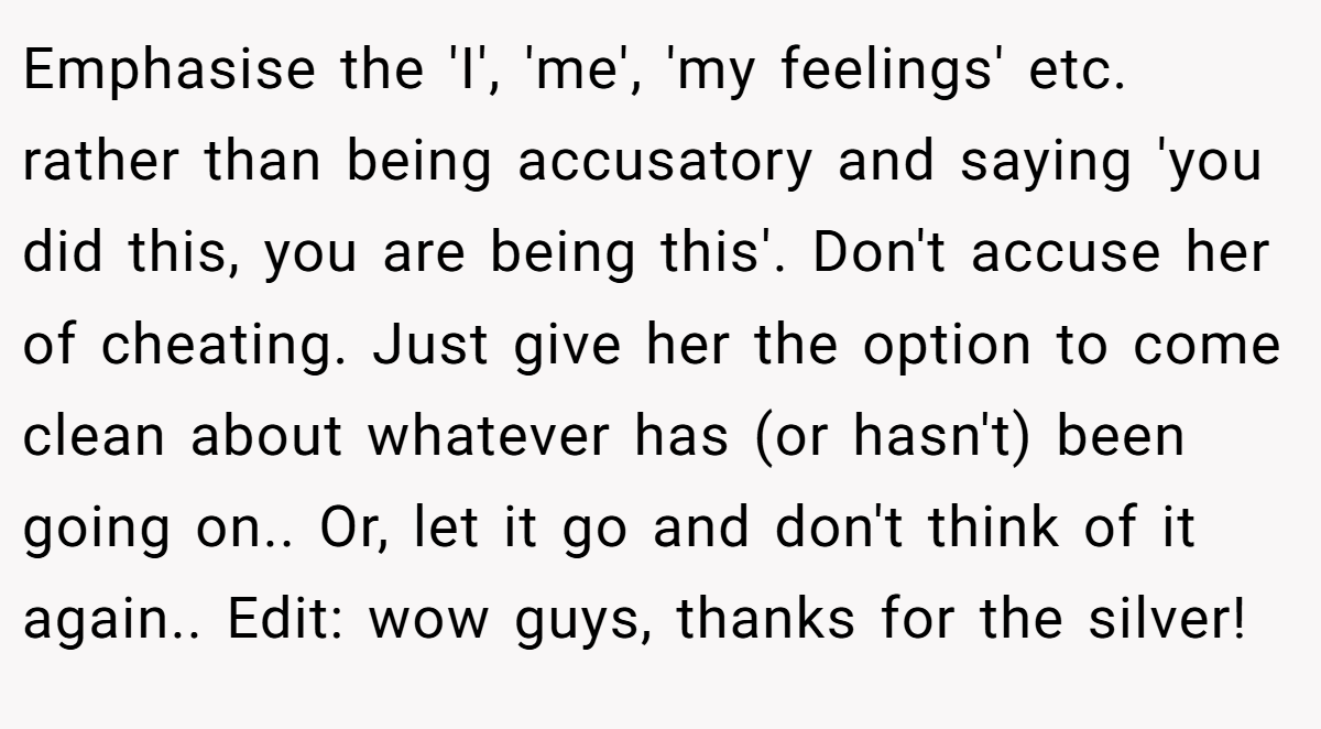 Emphasise the 'I', 'me', 'my feelings' etc. rather than being accusatory and saying 'you did this, you are being this'. Don't accuse her of cheating. Just give her the option to come clean about whatever has (or hasn't) been going on.. Or, let it go and don't think of it again.. Edit: wow guys, thanks for the silver!