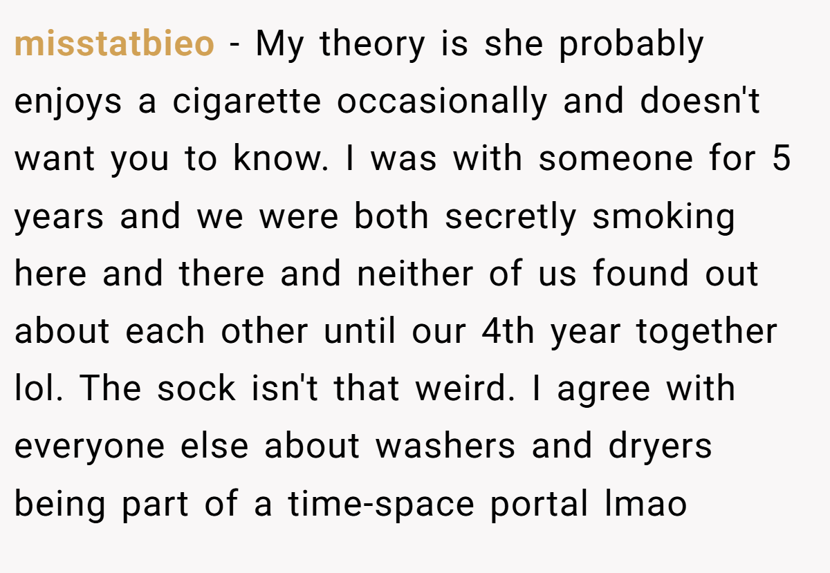 misstatbieo − My theory is she probably enjoys a cigarette occasionally and doesn't want you to know. I was with someone for 5 years and we were both secretly smoking here and there and neither of us found out about each other until our 4th year together lol. The sock isn't that weird. I agree with everyone else about washers and dryers being part of a time-space portal lmao