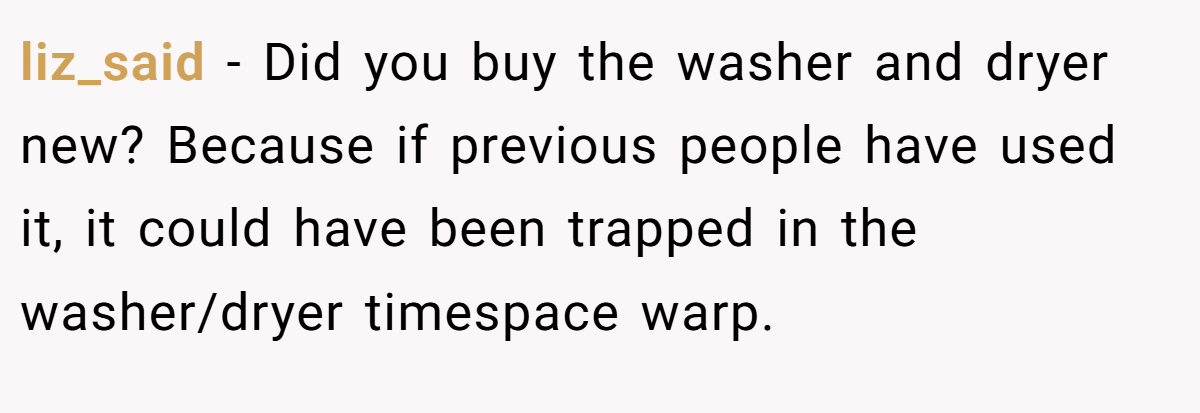 liz_said − Did you buy the washer and dryer new? Because if previous people have used it, it could have been trapped in the washer/dryer timespace warp.