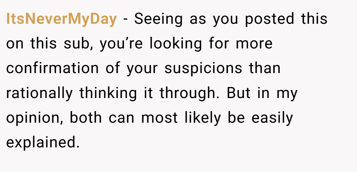 ItsNeverMyDay − Seeing as you posted this on this sub, you’re looking for more confirmation of your suspicions than rationally thinking it through. But in my opinion, both can most likely be easily explained.
