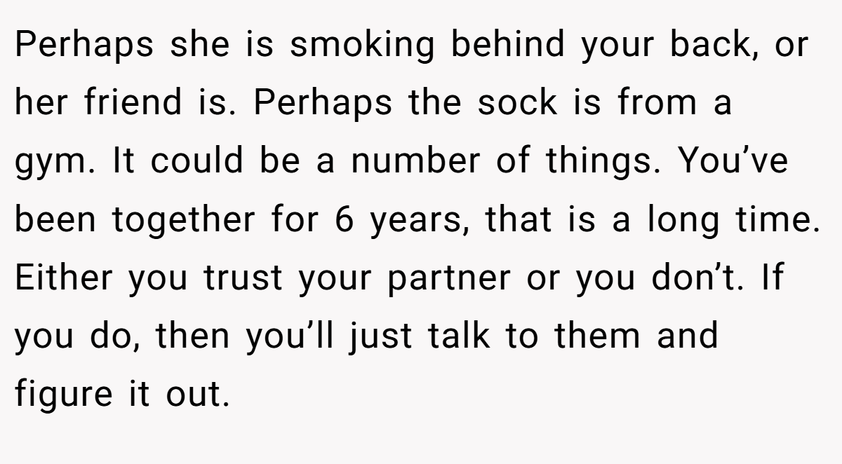 Perhaps she is smoking behind your back, or her friend is. Perhaps the sock is from a gym. It could be a number of things. You’ve been together for 6 years, that is a long time. Either you trust your partner or you don’t. If you do, then you’ll just talk to them and figure it out.
