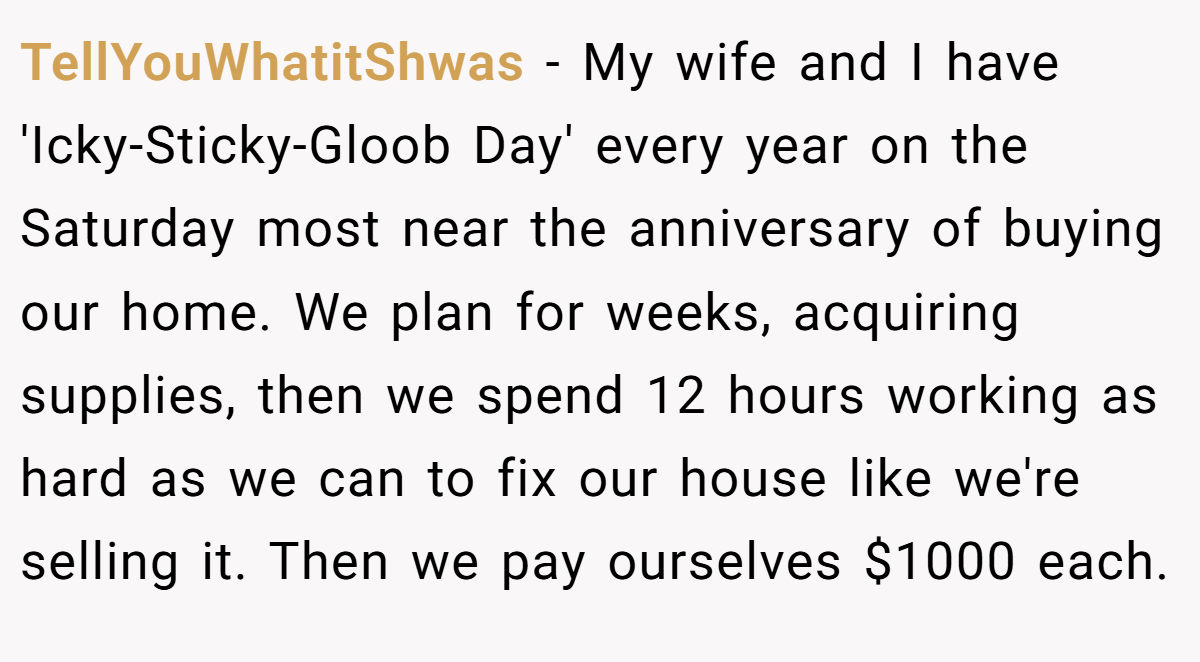 TellYouWhatitShwas − My wife and I have 'Icky-Sticky-Gloob Day' every year on the Saturday most near the anniversary of buying our home. We plan for weeks, acquiring supplies, then we spend 12 hours working as hard as we can to fix our house like we're selling it. Then we pay ourselves $1000 each.