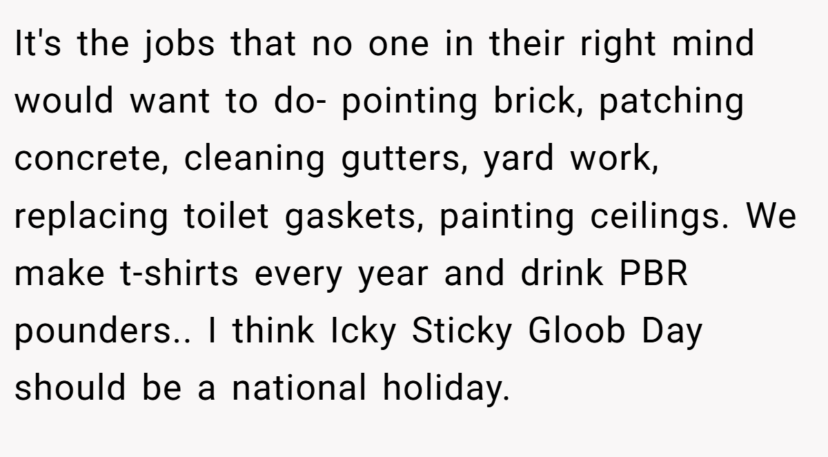 It's the jobs that no one in their right mind would want to do- pointing brick, patching concrete, cleaning gutters, yard work, replacing toilet gaskets, painting ceilings. We make t-shirts every year and drink PBR pounders.. I think Icky Sticky Gloob Day should be a national holiday.