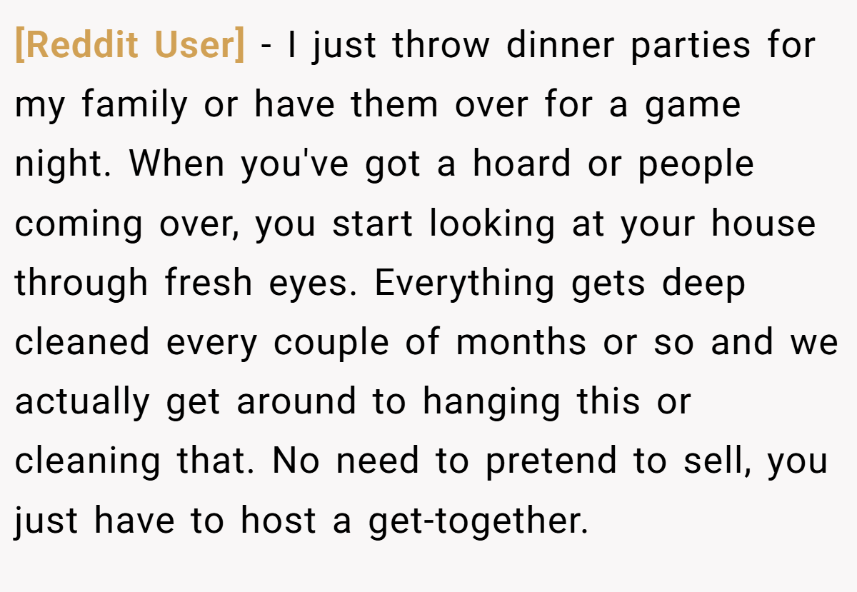 [Reddit User] − I just throw dinner parties for my family or have them over for a game night. When you've got a hoard or people coming over, you start looking at your house through fresh eyes. Everything gets deep cleaned every couple of months or so and we actually get around to hanging this or cleaning that. No need to pretend to sell, you just have to host a get-together.