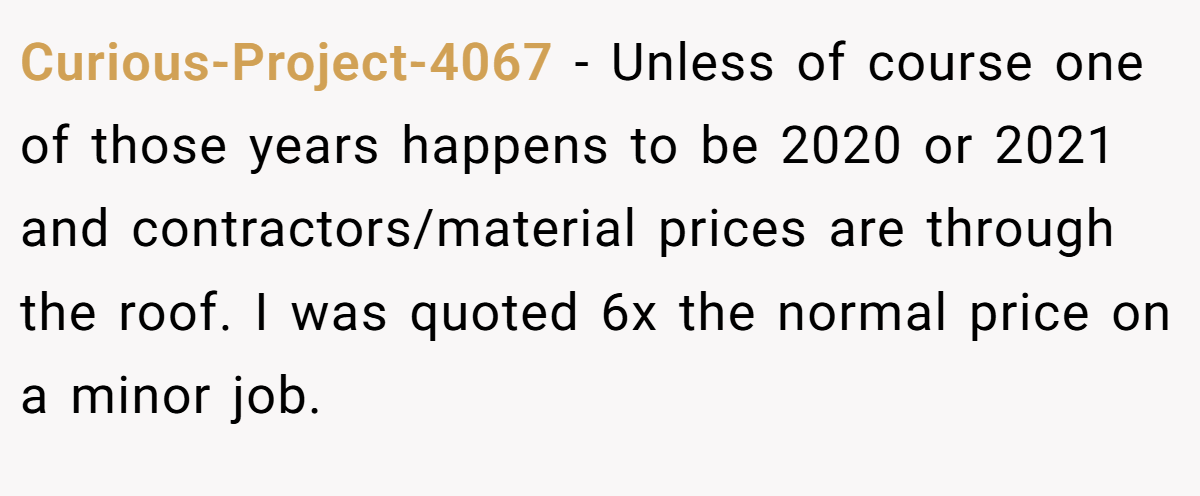 Curious-Project-4067 − Unless of course one of those years happens to be 2020 or 2021 and contractors/material prices are through the roof. I was quoted 6x the normal price on a minor job.