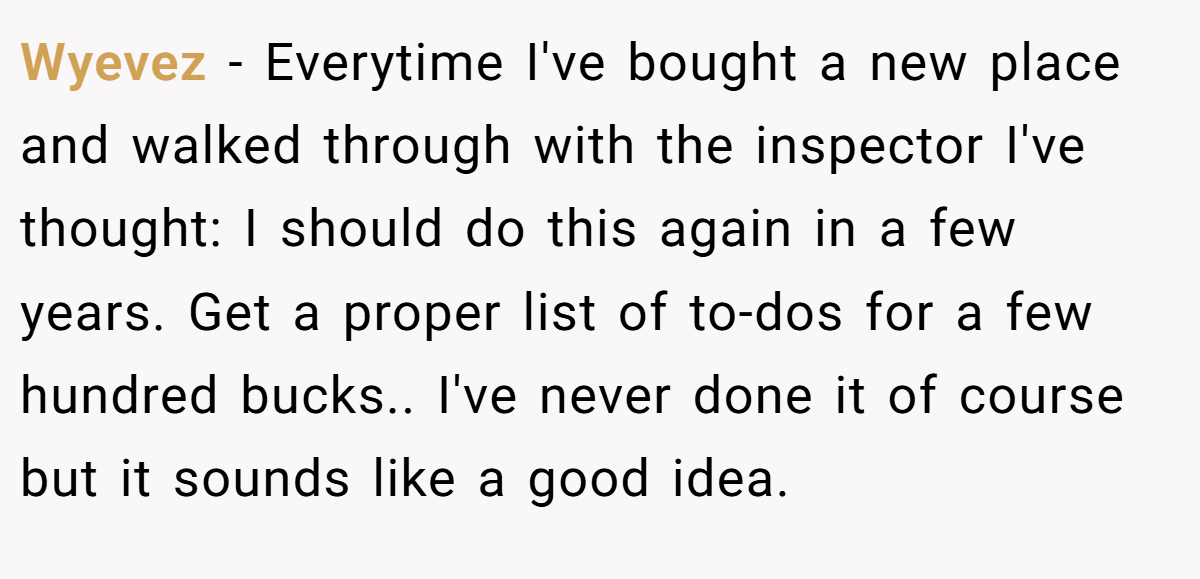 Wyevez − Everytime I've bought a new place and walked through with the inspector I've thought: I should do this again in a few years. Get a proper list of to-dos for a few hundred bucks.. I've never done it of course but it sounds like a good idea.