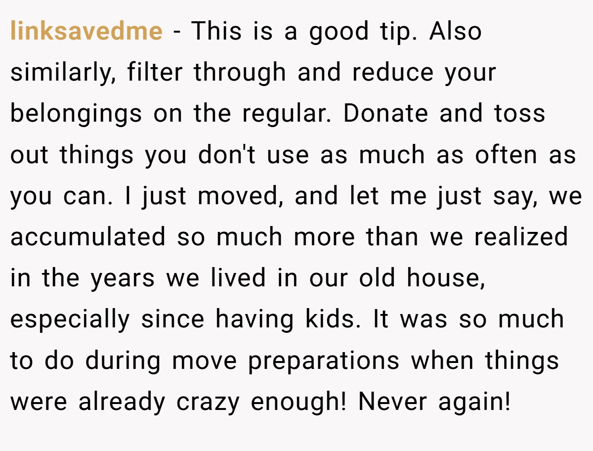 linksavedme − This is a good tip. Also similarly, filter through and reduce your belongings on the regular. Donate and toss out things you don't use as much as often as you can. I just moved, and let me just say, we accumulated so much more than we realized in the years we lived in our old house, especially since having kids. It was so much to do during move preparations when things were already crazy enough! Never again!