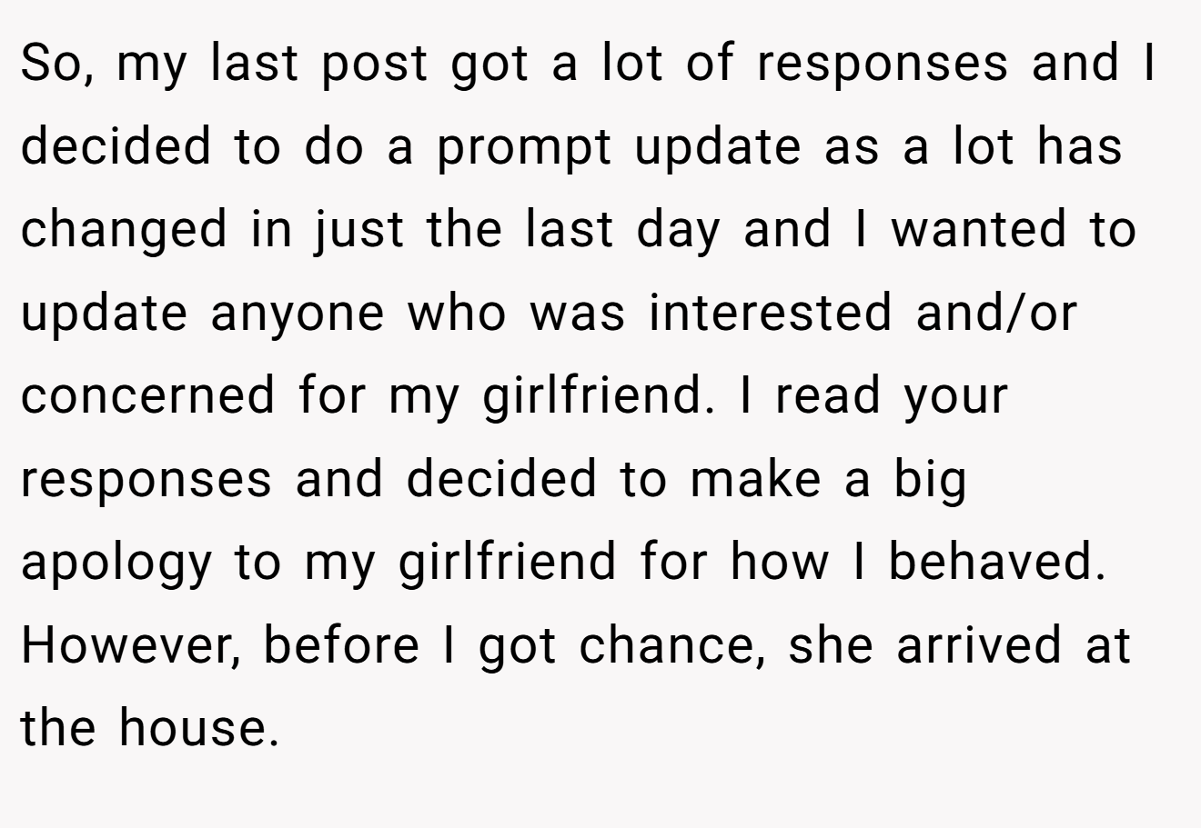 So, my last post got a lot of responses and I decided to do a prompt update as a lot has changed in just the last day and I wanted to update anyone who was interested and/or concerned for my girlfriend. I read your responses and decided to make a big apology to my girlfriend for how I behaved. However, before I got chance, she arrived at the house.