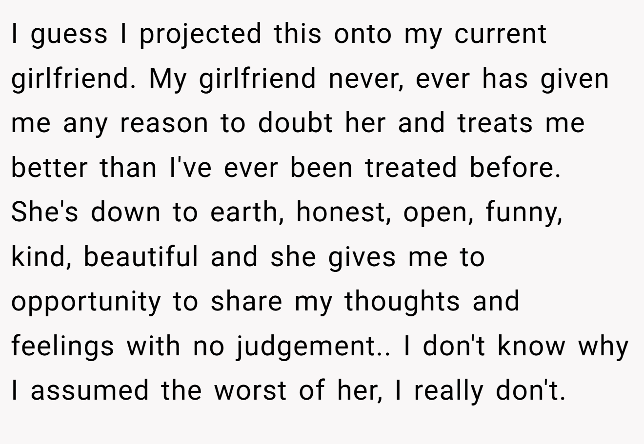 I guess I projected this onto my current girlfriend. My girlfriend never, ever has given me any reason to doubt her and treats me better than I've ever been treated before. She's down to earth, honest, open, funny, kind, beautiful and she gives me to opportunity to share my thoughts and feelings with no judgement.. I don't know why I assumed the worst of her, I really don't.