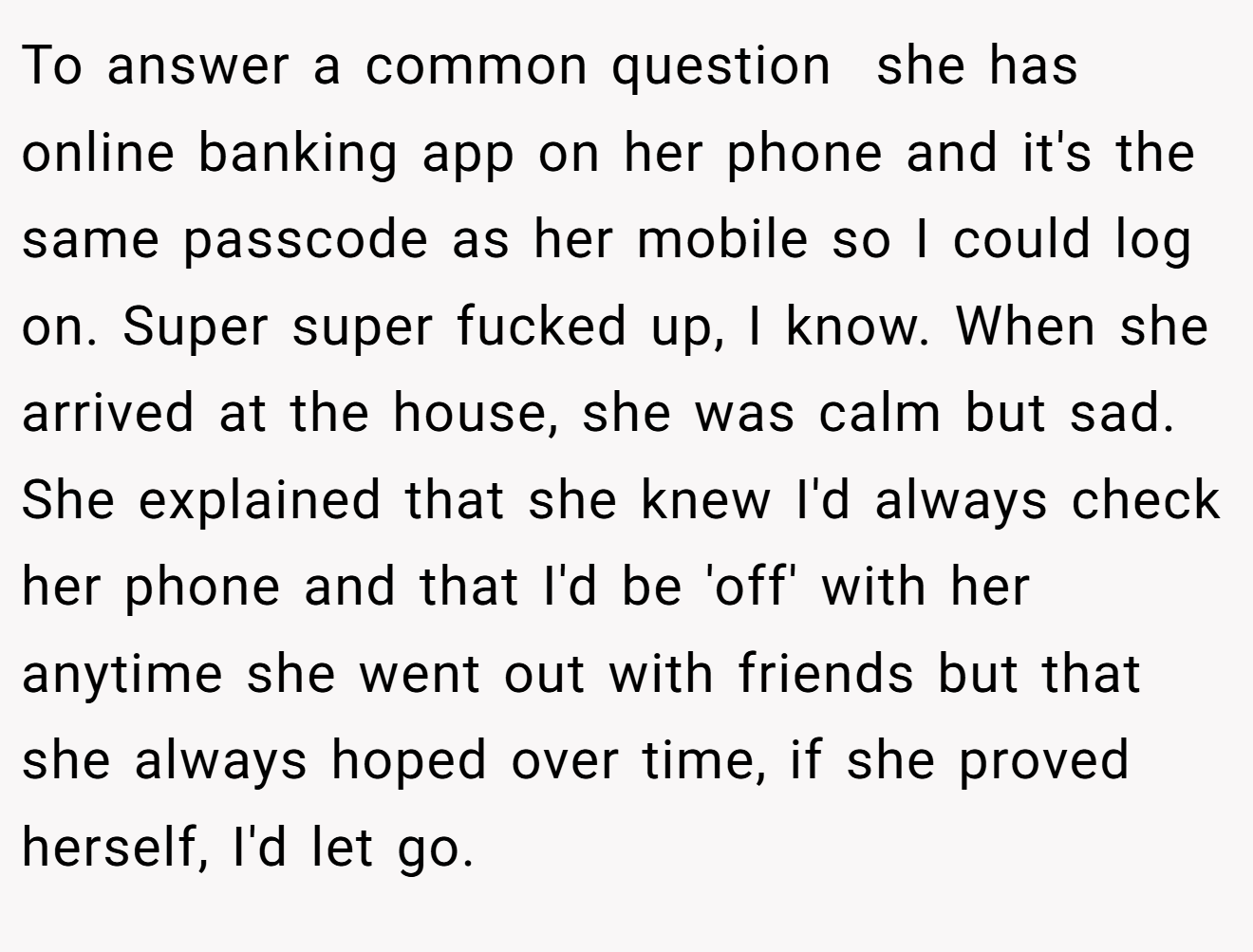 To answer a common question  she has online banking app on her phone and it's the same passcode as her mobile so I could log on. Super super fucked up, I know. When she arrived at the house, she was calm but sad. She explained that she knew I'd always check her phone and that I'd be 'off' with her anytime she went out with friends but that she always hoped over time, if she proved herself, I'd let go.