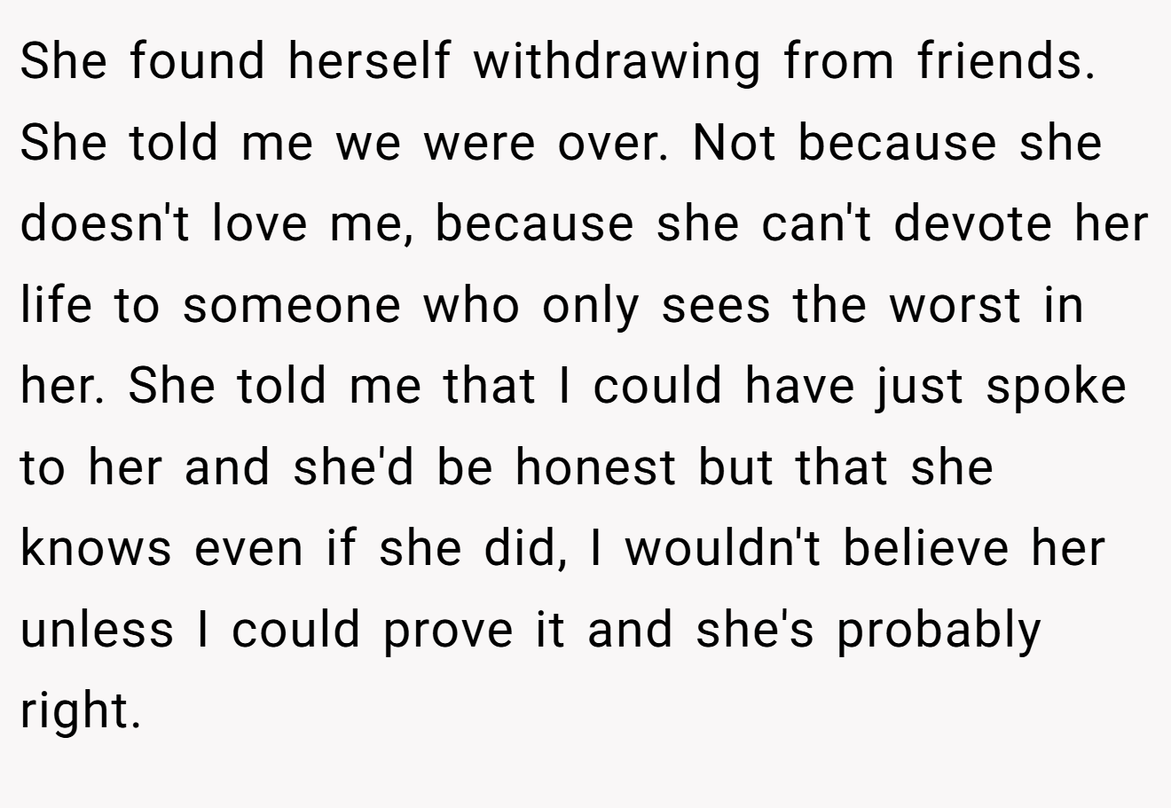 She found herself withdrawing from friends. She told me we were over. Not because she doesn't love me, because she can't devote her life to someone who only sees the worst in her. She told me that I could have just spoke to her and she'd be honest but that she knows even if she did, I wouldn't believe her unless I could prove it and she's probably right.