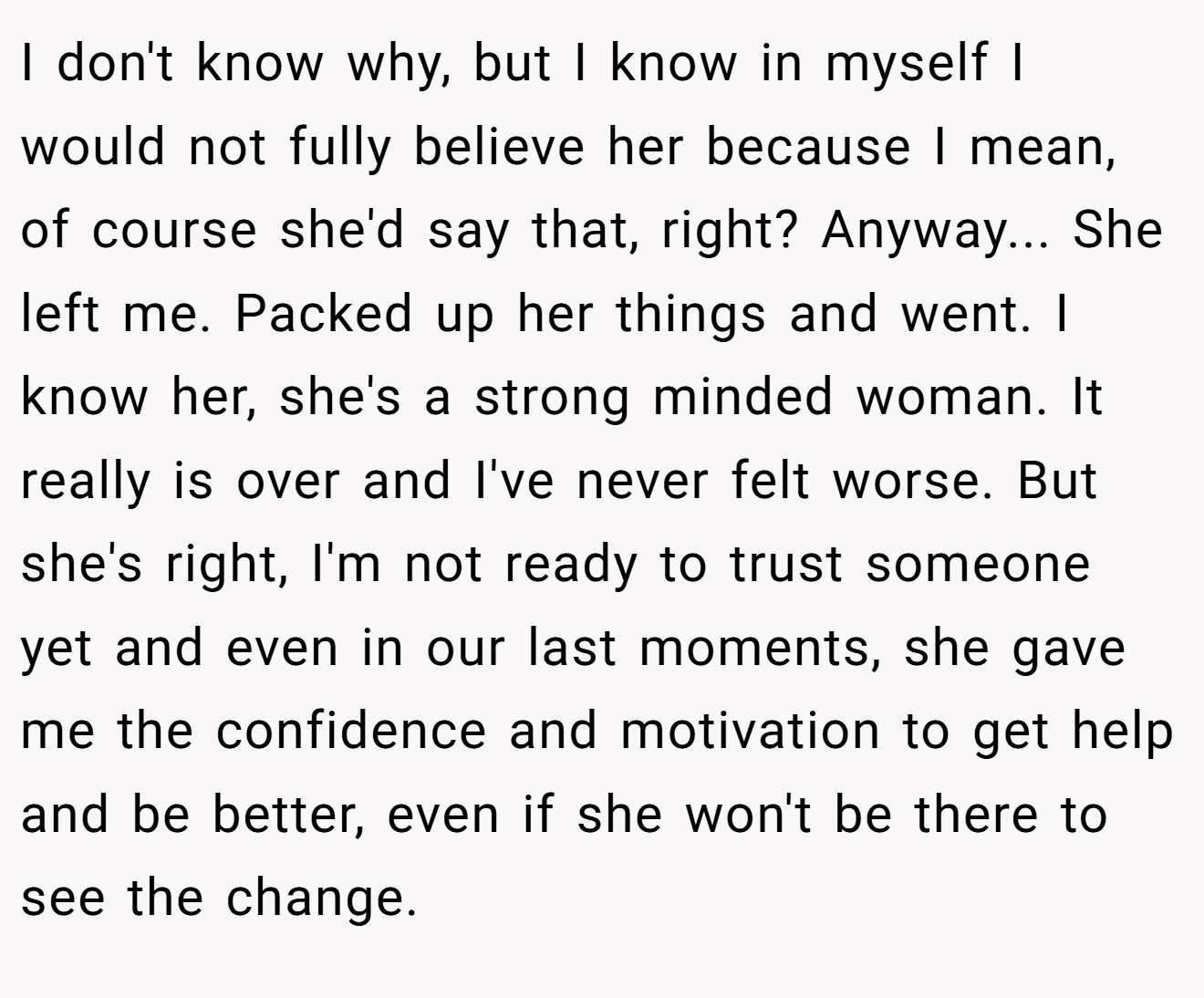 I don't know why, but I know in myself I would not fully believe her because I mean, of course she'd say that, right? Anyway... She left me. Packed up her things and went. I know her, she's a strong minded woman. It really is over and I've never felt worse. But she's right, I'm not ready to trust someone yet and even in our last moments, she gave me the confidence and motivation to get help and be better, even if she won't be there to see the change.
